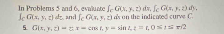 In Problems 5 and 6, evaluate ∈t _CG(x,y,z)dx, ∈t _CG(x,y,z)dy,
∈t _CG(x,y,z)dz , and ∈t _CG(x,y,z) ds on the indicated curve C. 
5. G(x,y,z)=z; x=cos t, y=sin t, z=t, 0≤ t≤ π /2