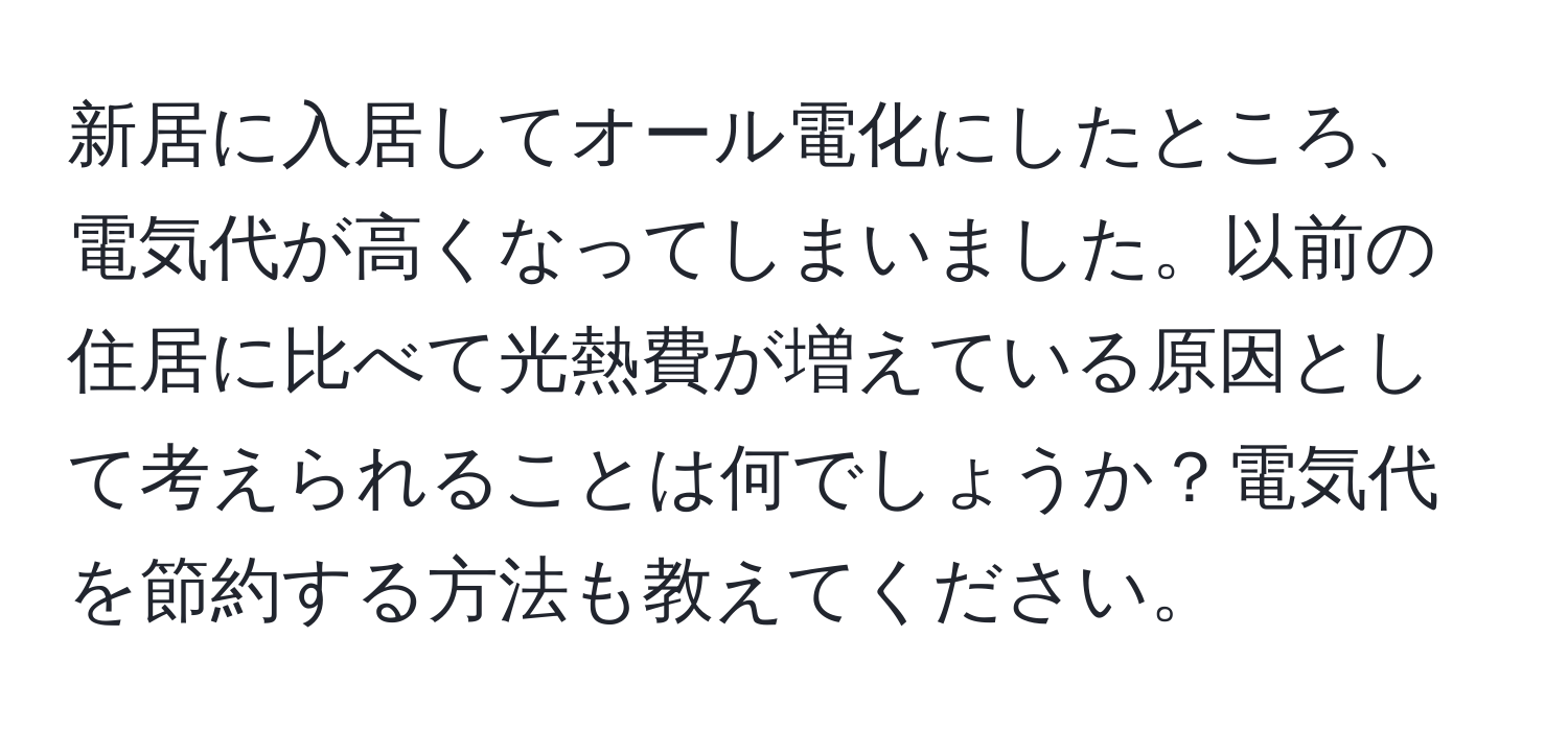 新居に入居してオール電化にしたところ、電気代が高くなってしまいました。以前の住居に比べて光熱費が増えている原因として考えられることは何でしょうか？電気代を節約する方法も教えてください。