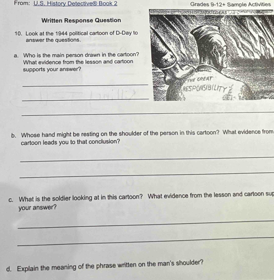 From: U.S. History Detective® Book 2 Grades 9-12+ Sample Activities 
Written Response Question 
10. Look at the 1944 political cartoon of D-Day to 
answer the questions. 
a. Who is the main person drawn in the cartoon? 
What evidence from the lesson and cartoon 
supports your answer? 
_ 
_ 
_ 
b. Whose hand might be resting on the shoulder of the person in this cartoon? What evidence from 
cartoon leads you to that conclusion? 
_ 
_ 
c. What is the soldier looking at in this cartoon? What evidence from the lesson and cartoon sup 
your answer? 
_ 
_ 
d. Explain the meaning of the phrase written on the man's shoulder?