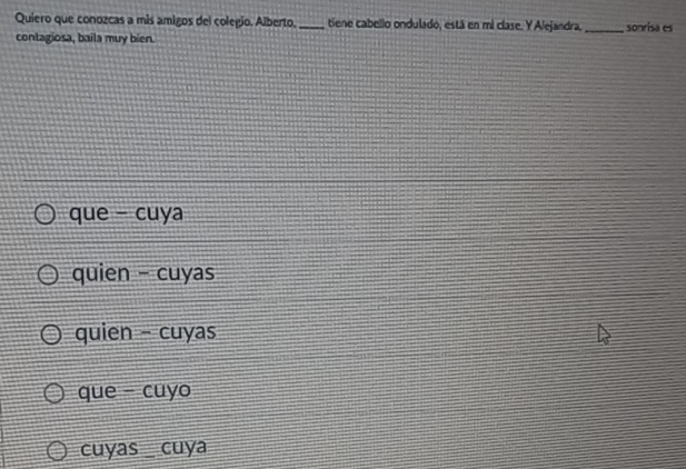 Quiero que conozcas a mis amigos del colegio, Alberto, _tiene cabello ondulado, está en mi clase. Y Alejandra, _sonrisa es
contagiosa, baila muy bien.
que - cuya
quien - cuyas
quien - cuyas
que - cuyo
cuyas_ cuya