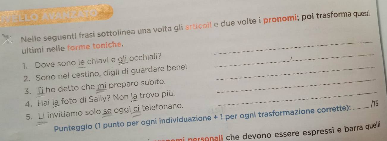 Llo ávahzato 
Nelle seguenti frasi sottolinea una volta gli articoii e due volte i pronomi; poi trasforma questi 
ultimi nelle forme toniche. 
_ 
1. Dove sono le chiavi e gli occhiali? 
_ 
2. Sono nel cestino, digli di guardare bene!_ 
3. Ti ho detto che mi preparo subito. 
_ 
4. Hai la foto di Sally? Non la trovo più._ 
5. Li invitiamo solo se oggi ci telefonano. 
Punteggio (1 punto per ogni individuazione + 1 per ogni trasformazione corrette):_ 
/15 
i e ono essere espressi e barra quelli