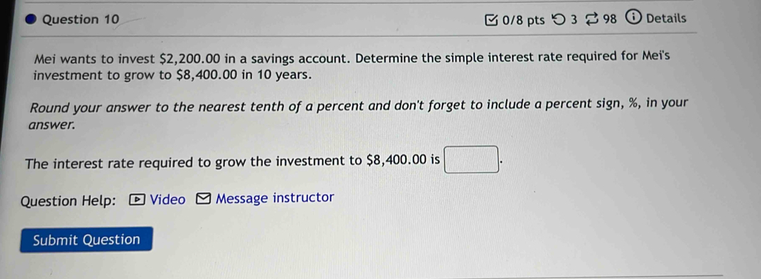 つ 3 98 Details 
Mei wants to invest $2,200.00 in a savings account. Determine the simple interest rate required for Mei's 
investment to grow to $8,400.00 in 10 years. 
Round your answer to the nearest tenth of a percent and don't forget to include a percent sign, %, in your 
answer. 
The interest rate required to grow the investment to $8,400.00 is 
Question Help: 4 Video Message instructor 
Submit Question