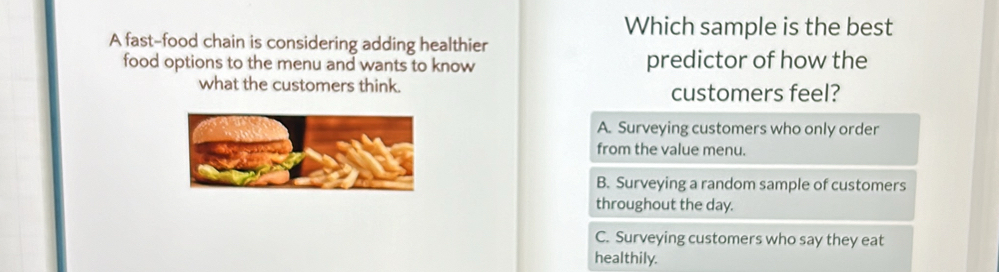 Which sample is the best
A fast-food chain is considering adding healthier
food options to the menu and wants to know predictor of how the
what the customers think. customers feel?
A. Surveying customers who only order
from the value menu.
B. Surveying a random sample of customers
throughout the day.
C. Surveying customers who say they eat
healthily.