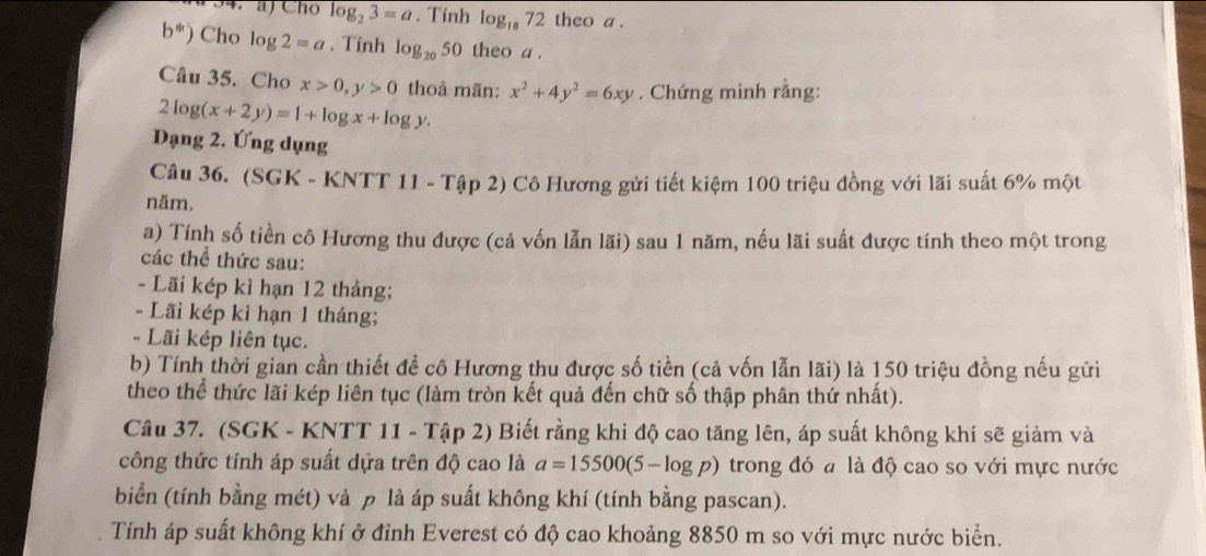 Cho log _23=a. Tính log _1872 theo a .
b^*) Cho log 2=a. Tính log _20 50 theo a . 
Câu 35. Cho x>0, y>0 thoả mãn: x^2+4y^2=6xy. Chứng minh rằng:
2log (x+2y)=1+log x+log y. 
Dạng 2. Ứng dụng 
Câu 36. (SGK - KNTT 11 - Tập 2) Cô Hương gửi tiết kiệm 100 triệu đồng với lãi suất 6% một 
năm. 
a) Tính số tiền cô Hương thu được (cả vốn lẫn lãi) sau 1 năm, nếu lãi suất được tính theo một trong 
các thể thức sau: 
- Lãi kép kì hạn 12 tháng; 
- Lãi kép kì hạn 1 tháng; 
- Lãi kép liên tục. 
b) Tính thời gian cần thiết đề cô Hương thu được số tiền (cả vốn lẫn lãi) là 150 triệu đồng nếu gửi 
theo thể thức lãi kép liên tục (làm tròn kết quả đến chữ số thập phân thứ nhất). 
Câu 37. (SGK - KNTT 11 - Tập 2) Biết rằng khi độ cao tăng lên, áp suất không khí sẽ giảm và 
công thức tính áp suất dựa trên độ cao là a=15500(5-log p) trong đó a là độ cao so với mực nước 
biển (tính bằng mét) và ρ là áp suất không khí (tính bằng pascan). 
Tính áp suất không khí ở đỉnh Everest có độ cao khoảng 8850 m so với mực nước biển.