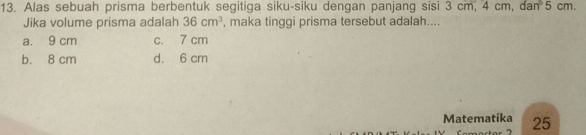 Alas sebuah prisma berbentuk segitiga siku-siku dengan panjang sisi 3 cm, 4 cm, dan° 5 cm.
Jika volume prisma adalah 36cm^3 , maka tinggi prisma tersebut adalah....
a. 9 cm c. 7 cm
b. 8 cm d. 6 cm
Matematika 25