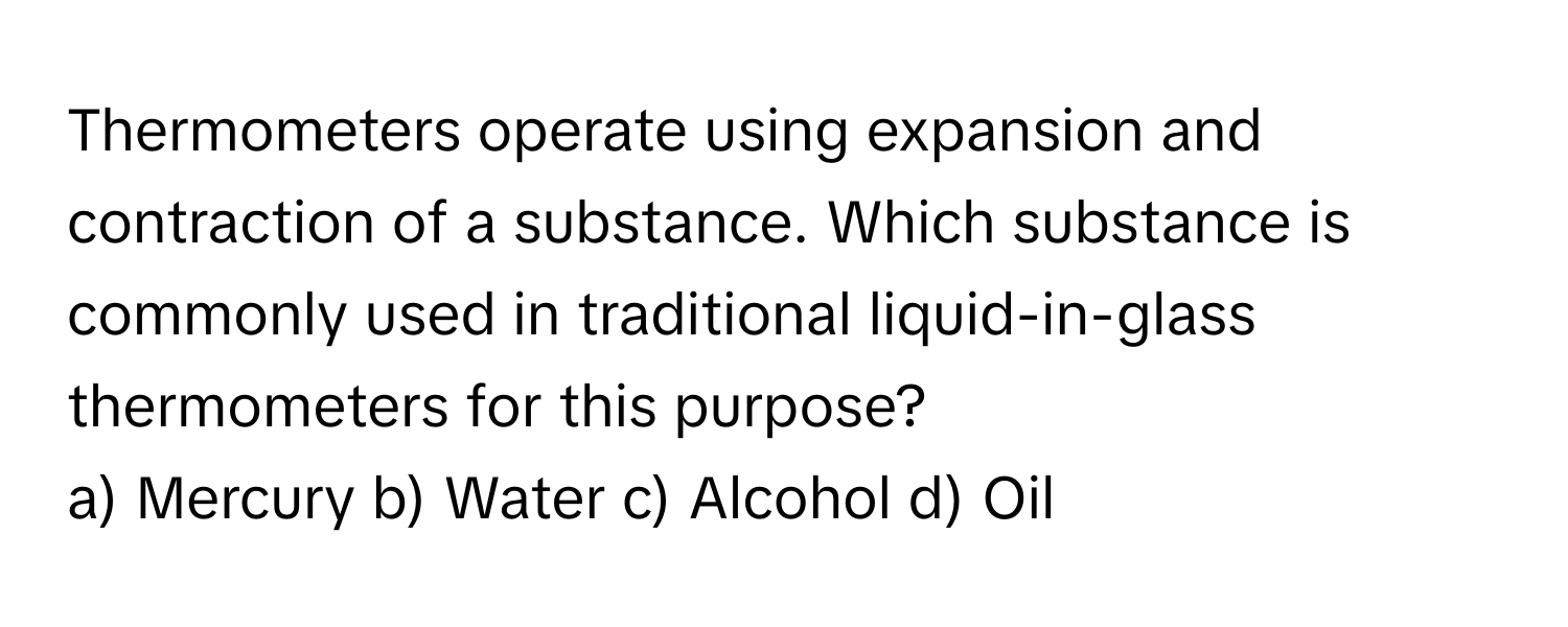 Thermometers operate using expansion and contraction of a substance. Which substance is commonly used in traditional liquid-in-glass thermometers for this purpose?

a) Mercury b) Water c) Alcohol d) Oil