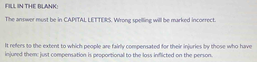 FILL IN THE BLANK: 
The answer must be in CAPITAL LETTERS. Wrong spelling will be marked incorrect. 
It refers to the extent to which people are fairly compensated for their injuries by those who have 
injured them: just compensation is proportional to the loss inflicted on the person.