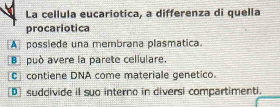 La cellula eucariotica, a differenza di quella
procariotica
A possiede una membrana plasmatica.
Bpuò avere la parete cellulare.
C contiene DNA come materiale genetico.
D suddivide il suo interno in diversi compartimenti.