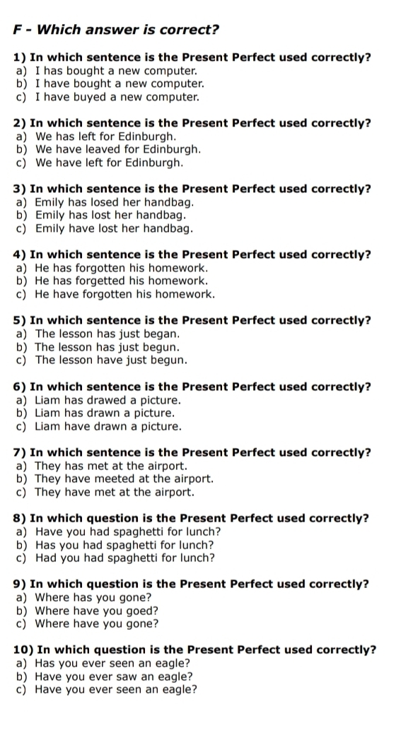 Which answer is correct?
1) In which sentence is the Present Perfect used correctly?
a) I has bought a new computer.
b) I have bought a new computer.
c) I have buyed a new computer.
2) In which sentence is the Present Perfect used correctly?
a) We has left for Edinburgh.
b) We have leaved for Edinburgh.
c) We have left for Edinburgh.
3) In which sentence is the Present Perfect used correctly?
a) Emily has losed her handbag.
b) Emily has lost her handbag.
c) Emily have lost her handbag.
4) In which sentence is the Present Perfect used correctly?
a) He has forgotten his homework.
b) He has forgetted his homework.
c) He have forgotten his homework.
5) In which sentence is the Present Perfect used correctly?
a) The lesson has just began.
b) The lesson has just begun.
c) The lesson have just begun.
6) In which sentence is the Present Perfect used correctly?
a) Liam has drawed a picture.
b) Liam has drawn a picture.
c) Liam have drawn a picture.
7) In which sentence is the Present Perfect used correctly?
a) They has met at the airport.
b) They have meeted at the airport.
c) They have met at the airport.
8) In which question is the Present Perfect used correctly?
a) Have you had spaghetti for lunch?
b) Has you had spaghetti for lunch?
c) Had you had spaghetti for lunch?
9) In which question is the Present Perfect used correctly?
a) Where has you gone?
b) Where have you goed?
c) Where have you gone?
10) In which question is the Present Perfect used correctly?
a) Has you ever seen an eagle?
b) Have you ever saw an eagle?
c) Have you ever seen an eagle?