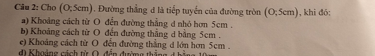Cho (0;5cm). Đường thẳng d là tiếp tuyến của đường tròn (0;5cm) , khi đó:
a) Khoảng cách từ O đến đường thắng d nhỏ hơn 5cm.
b) Khoảng cách từ O đến đường thắng d bằng 5cm.
e) Khoảng cách từ O đến đường thắng d lớn hơn 5cm.
d) Khoảng cách từ O, đến đường thẳng