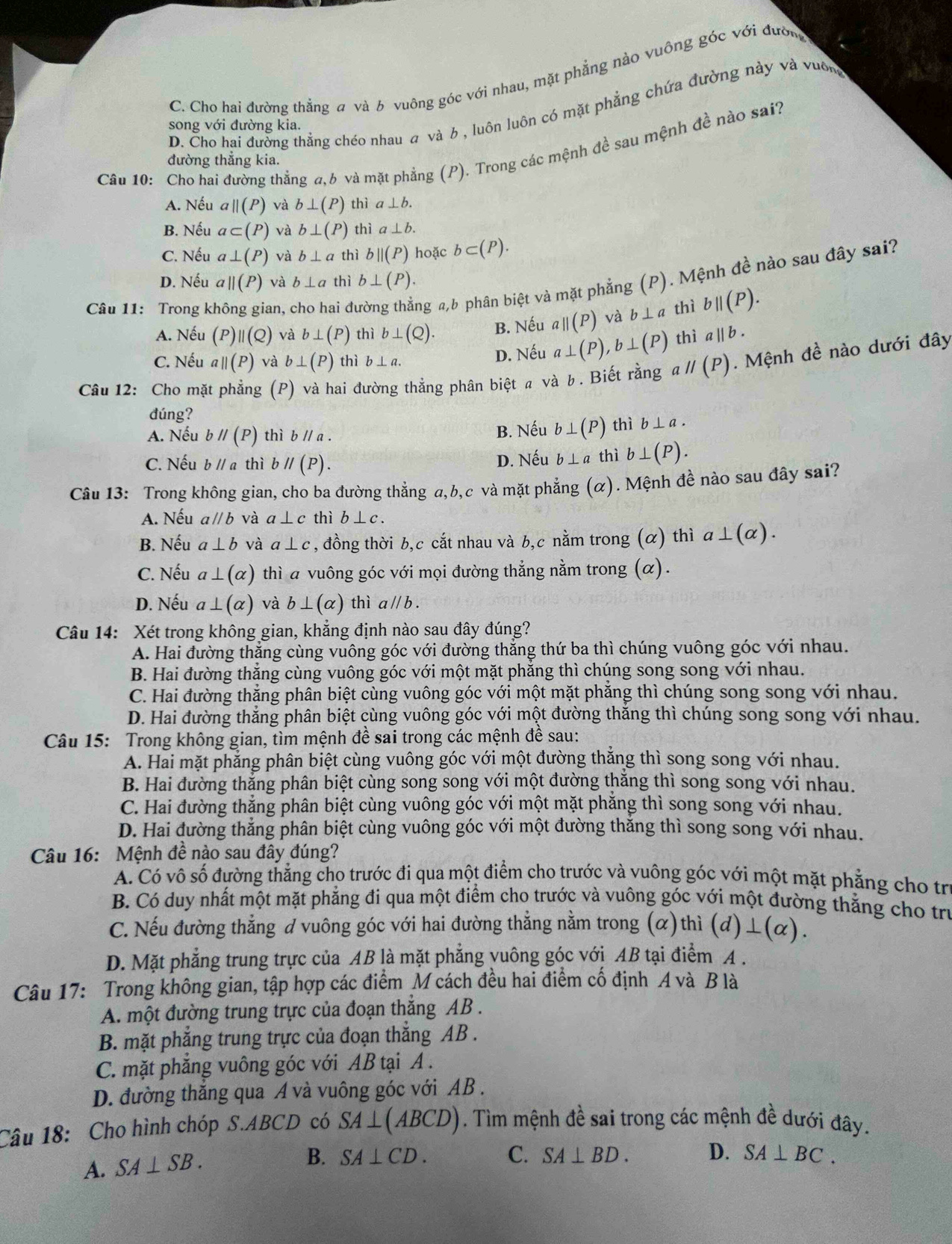 C. Cho hai đường thẳng # và b vuông góc với nhau, mặt phẳng nào vuông góc với đườn
D. Cho hai đường thẳng chéo nhau a và 6 , luôn luôn có mặt phẳng chứa đường này và vuông
song với đường kia.
Câu 10: Cho hai đường thẳng a,b và mặt phẳng (P). Trong các mệnh đề sau mệnh đề nào sai?
đường thẳng kia.
A. Nếu aparallel (P) và b⊥ (P) thì a⊥ b.
B. Nếu a⊂ (P) và b⊥ (P) thì a⊥ b.
C. Nếu a⊥ (P) và b⊥ a thì b||(P) hoặc b⊂ (P).
D. Nếu a||(P) và b⊥ a thì b⊥ (P).
Câu 11: Trong k an, cho hai đ ng a,b phân biệt và mặt phẳng (P). Mệnh đề nào sau đây sai?
A. Nếu (P) beginvmatrix endvmatrix beginpmatrix Q) và b⊥ (P) thì b⊥ (Q). B. Nếu aparallel (P) và b⊥ a thì bparallel (P).
C. Nếu aparallel (P) và b⊥ (P) thì b⊥ a. D. Nếu a⊥ (P),b⊥ (P) thì a||b.
Câu 12: Cho mặt phẳng (P) và hai đường thẳng phân biệt a và b. Biết rằng a //(P). Mệnh đề nào dưới đây
dúng?
A. Nếu bparallel (P) thì bparallel a. B. Nếu b⊥ (P) thì b⊥ a.
C. Nếu bparallel a thì bparallel (P). D. Nếu b⊥ a thì b⊥ (P).
Câu 13: Trong không gian, cho ba đường thẳng a,b,c và mặt phẳng (α). Mệnh đề nào sau đây sai?
A. Nếu aparallel b và a⊥ c thì b⊥ c.
B. Nếu a⊥ b và a⊥ c , đồng thời b,c cắt nhau và b,c nằm trong (α) thì a⊥ (alpha ).
C. Nếu a⊥ (alpha ) thì a vuông góc với mọi đường thẳng nằm trong (α).
D. Nếu a⊥ (alpha ) và b⊥ (alpha ) thì aparallel b.
Câu 14: Xét trong không gian, khẳng định nào sau đây đúng?
A. Hai đường thẳng cùng vuông góc với đường thẳng thứ ba thì chúng vuông góc với nhau.
B. Hai đường thẳng cùng vuông góc với một mặt phẳng thì chúng song song với nhau.
C. Hai đường thẳng phân biệt cùng vuông góc với một mặt phẳng thì chúng song song với nhau.
D. Hai đường thẳng phân biệt cùng vuông góc với một đường thắng thì chúng song song với nhau.
Câu 15: Trong không gian, tìm mệnh đề sai trong các mệnh đề sau:
A. Hai mặt phẳng phân biệt cùng vuông góc với một đường thắng thì song song với nhau.
B. Hai đường thẳng phân biệt cùng song song với một đường thắng thì song song với nhau.
C. Hai đường thẳng phân biệt cùng vuông góc với một mặt phẳng thì song song với nhau.
D. Hai đường thẳng phân biệt cùng vuông góc với một đường thăng thì song song với nhau.
Câu 16: Mệnh đề nào sau đây đúng?
A. Có vô số đường thẳng cho trước đi qua một điểm cho trước và vuông góc với một mặt phẳng cho tr
B. Có duy nhất một mặt phẳng đi qua một điểm cho trước và vuông góc với một đường thẳng cho trư
C. Nếu đường thẳng đ vuông góc với hai đường thẳng nằm trong (α) thì (d)⊥ (alpha ).
D. Mặt phẳng trung trực của AB là mặt phẳng yuông góc với AB tại điểm A .
Câu 17: Trong không gian, tập hợp các điểm M cách đều hai điểm cố định A và B là
A. một đường trung trực của đoạn thắng AB .
B. mặt phẳng trung trực của đoạn thắng AB .
C. mặt phăng vuông góc với AB tại A .
D. đường thắng qua A và vuông góc với AB .
Câu 18: Cho hình chóp S.ABCD có SA⊥ (ABCD). Tìm mệnh đề sai trong các mệnh đề dưới đây.
A. SA⊥ SB.
B. SA⊥ CD. C. SA⊥ BD. D. SA⊥ BC.