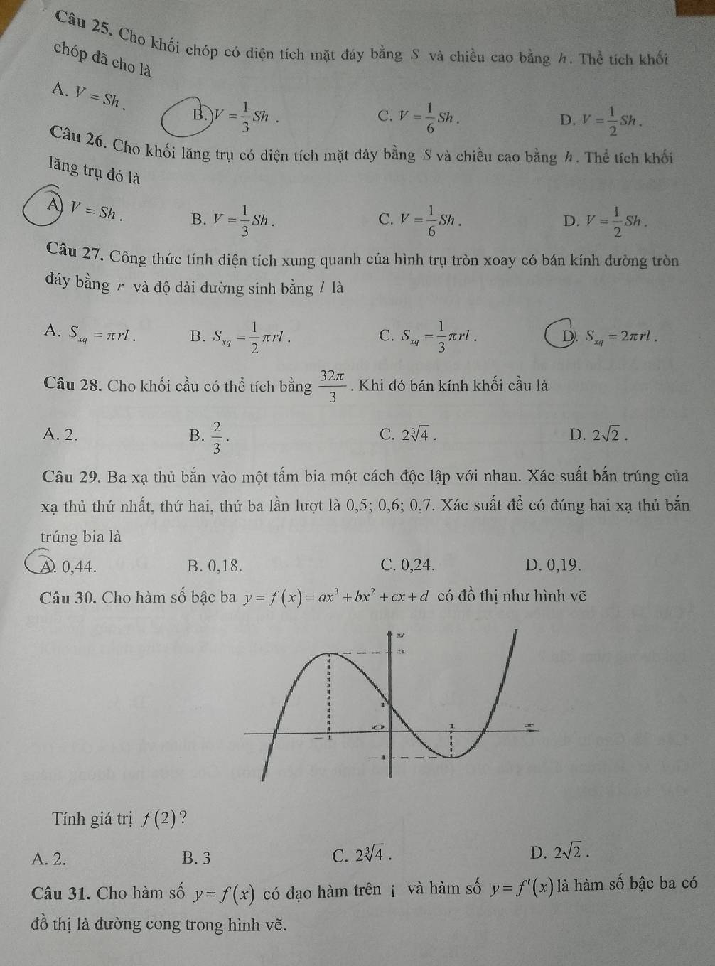 Cho khối chóp có diện tích mặt đáy bằng S và chiều cao bằng h. Thể tích khối
chóp đã cho là
A. V=Sh. B. V= 1/3 Sh.
C. V= 1/6 Sh. V= 1/2 Sh.
D.
Câu 26. Cho khối lăng trụ có diện tích mặt đáy bằng S và chiều cao bằng h. Thể tích khối
lǎng trụ đó là
A V=Sh. B. V= 1/3 Sh. V= 1/6 Sh. V= 1/2 Sh.
C.
D.
Câu 27. Công thức tính diện tích xung quanh của hình trụ tròn xoay có bán kính đường tròn
đáy bằng 7 và độ dài đường sinh bằng / là
A. S_xq=π rl. B. S_xq= 1/2 π rl. S_xq= 1/3 π rl.
C.
D. S_xq=2π rl.
Câu 28. Cho khối cầu có thể tích bằng  32π /3 . Khi đó bán kính khối cầu là
A. 2. B.  2/3 ·
C. 2sqrt[3](4). D. 2sqrt(2).
Câu 29. Ba xạ thủ bắn vào một tấm bia một cách độc lập với nhau. Xác suất bắn trúng của
xạ thủ thứ nhất, thứ hai, thứ ba lần lượt là 0,5; 0,6; 0,7. Xác suất để có đúng hai xạ thủ bắn
trúng bia là
A. 0,44. B. 0,18. C. 0,24. D. 0,19.
Câu 30. Cho hàm số bậc ba y=f(x)=ax^3+bx^2+cx+d có 10 6 thị như hình vẽ
Tính giá trị f(2) ?
A. 2. B. 3 C. 2sqrt[3](4). D. 2sqrt(2).
Câu 31. Cho hàm số y=f(x) có đạo hàm trên j và hàm số y=f'(x) là hàm số bậc ba có
đồ thị là đường cong trong hình vẽ.