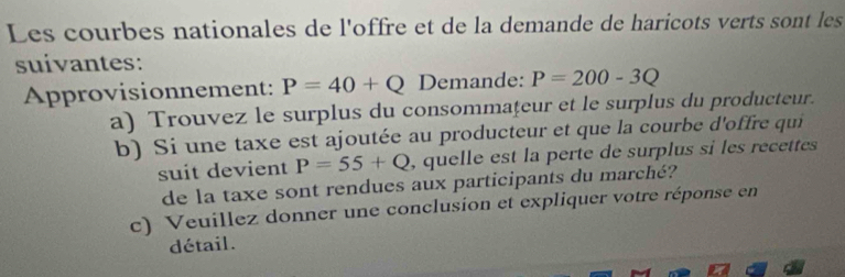 Les courbes nationales de l'offre et de la demande de haricots verts sont les 
suivantes: 
Approvisionnement: P=40+Q Demande: P=200-3Q
a) Trouvez le surplus du consommaţeur et le surplus du producteur. 
b) Si une taxe est ajoutée au producteur et que la courbe d'offre qui 
suit devient P=55+Q , quelle est la perte de surplus si les recettes 
de la taxe sont rendues aux participants du marché? 
c) Veuillez donner une conclusion et expliquer votre réponse en 
détail.