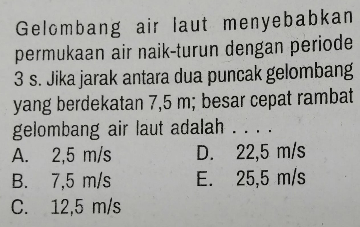 Gelombang air laut menyebabkan
permukaan air naik-turun dengan periode
3 s. Jika jarak antara dua puncak gelombang
yang berdekatan 7,5 m; besar cepat rambat
gelombang air laut adalah . . . .
A. 2,5 m/s D. 22,5 m/s
B. 7,5 m/s E. 25,5 m/s
C. 12,5 m/s