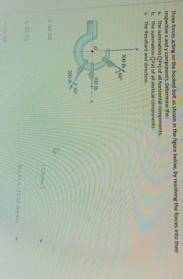 Three forces acting on the hooked-bolt as shown in the figure below, by resolving the forces into their
respective x and y components. Determine the:
a. The summation (sumlimits Fx) of all horizontal components.
b. The summation (sumlimits Fv) of all vertical components.
c. The Resultant and direction.
a. (16-20)
[Choose']
b. 21-25)
431.94 lb.: 11.56 degrees
C (26:30)
