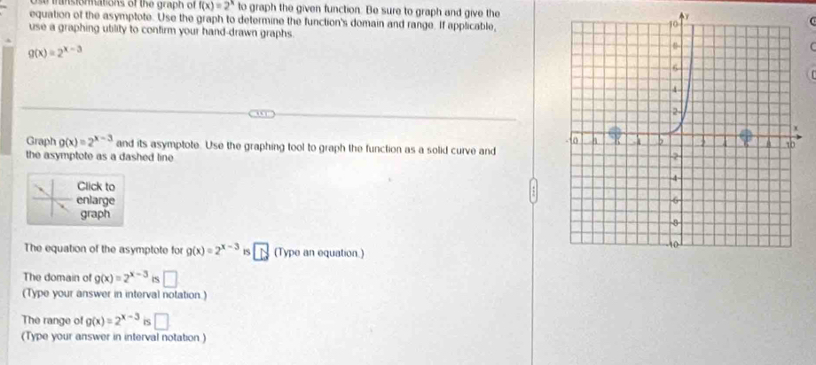 ansiormations of the graph of f(x)=2^x to graph the given function. Be sure to graph and give the 
equation of the asymptote. Use the graph to determine the function's domain and range. If applicable, 
use a graphing utility to confirm your hand-drawn graphs.
g(x)=2^(x-3)
Graph g(x)=2^(x-3) and its asymptote. Use the graphing tool to graph the function as a solid curve and 
the asymptote as a dashed line 
Click to 
enlarge 
graph 
The equation of the asymptote for g(x)=2^(x-3) IS overline LS (Type an equation.) 
The domain of g(x)=2^(x-3) IS □ 
(Type your answer in interval notation.) 
The range of g(x)=2^(x-3) iS □ 
(Type your answer in interval notation )