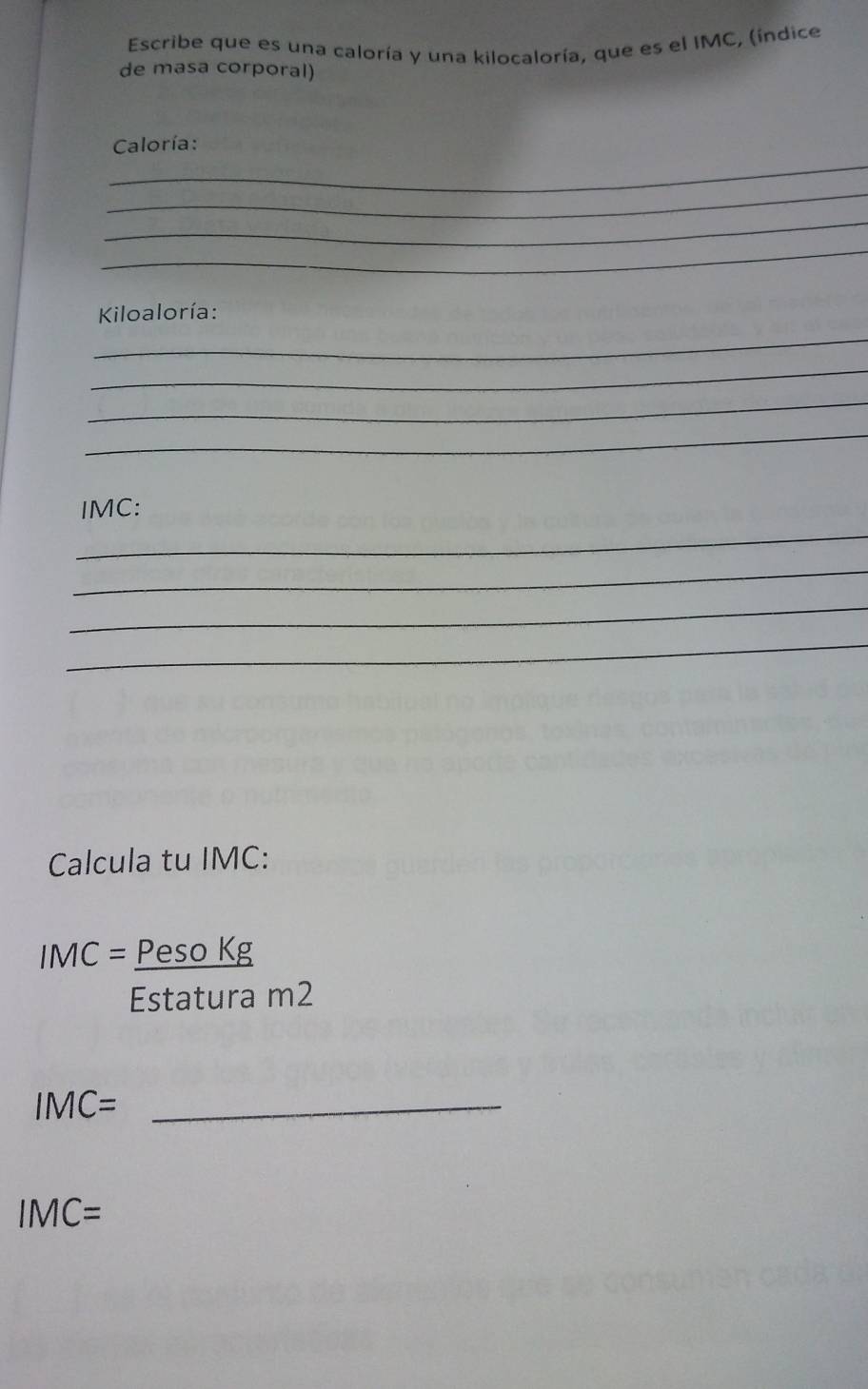 Escribe que es una caloría y una kilocaloría, que es el IMC, (indice 
de masa corporal) 
_ 
Caloría: 
_ 
_ 
_ 
Kiloaloría: 
_ 
_ 
_ 
_ 
_ 
IMC: 
_ 
_ 
_ 
Calcula tu IMC:
IMC= Peso Kg 
Estatura m2
IMC= _
IMC=