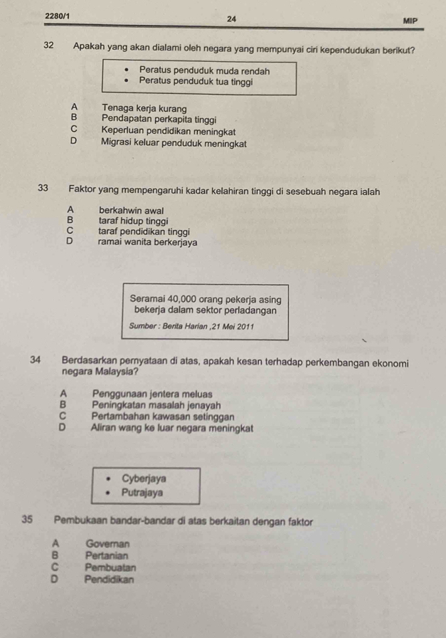 24
2280/1 MIP
32 Apakah yang akan dialami oleh negara yang mempunyai ciri kependudukan berikut?
Peratus penduduk muda rendah
Peratus penduduk tua tinggi
A Tenaga kerja kurang
B Pendapatan perkapita tinggi
C Keperluan pendidikan meningkat
D Migrasi keluar penduduk meningkat
33 Faktor yang mempengaruhi kadar kelahiran tinggi di sesebuah negara ialah
A berkahwin awal
B taraf hidup tinggi
c taraf pendidikan tinggi
D ramai wanita berkerjaya
Seramai 40,000 orang pekerja asing
bekerja dalam sektor perladangan
Sumber : Berita Harian , 21 Mei 2011
34 Berdasarkan pernyataan di atas, apakah kesan terhadap perkembangan ekonomi
negara Malaysia?
A Penggunaan jentera meluas
B Peningkatan masalah jenayah
C Pertambahan kawasan setinggan
D Aliran wang ke luar negara meningkat
Cyberjaya
Putrajaya
35 Pembukaan bandar-bandar di atas berkaitan dengan faktor
A Governan
B Pertanian
C Pembuatan
D Pendidikan