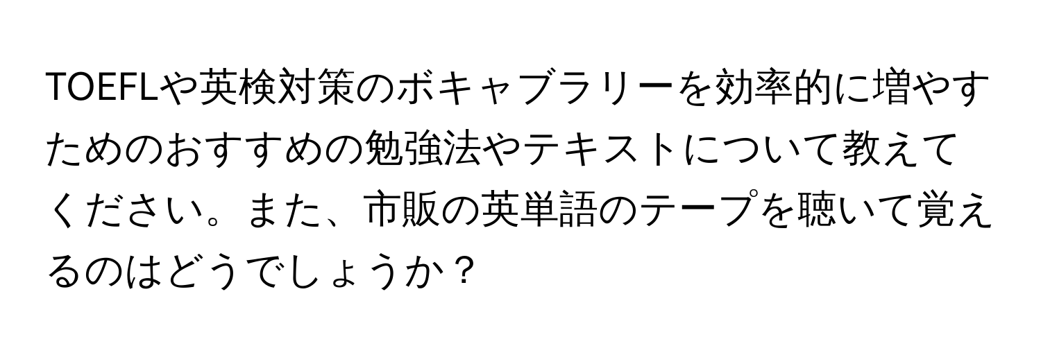 TOEFLや英検対策のボキャブラリーを効率的に増やすためのおすすめの勉強法やテキストについて教えてください。また、市販の英単語のテープを聴いて覚えるのはどうでしょうか？