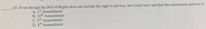 Even though the Bill of Rights does not include the right to privacy, the Courts have said that this amendment protects it:
A. l° Amendment
B. 20^(th) Amendment
C. 9^(th) Amendment
D. s^(th) Amendment