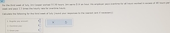 for the thirt week of July, Jn3 Cooper worked 53.30 hours. J earna $14 an hour ints ersployer pays overtime for all hours worked in excess of 40 hours per
week and pays 1.5 times the hourly rale for overtime hours
Calculate the fullzwing for the third week of July (round your responses io the nearest cent if necessery). 
1. Regudar you amed 5 
). (ron pay 2. Overone por