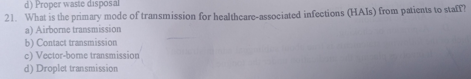 d) Proper waste disposal
21. What is the primary mode of transmission for healthcare-associated infections (HAIs) from patients to staff?
a) Airborne transmission
b) Contact transmission
c) Vector-bore transmission
d) Droplet transmission