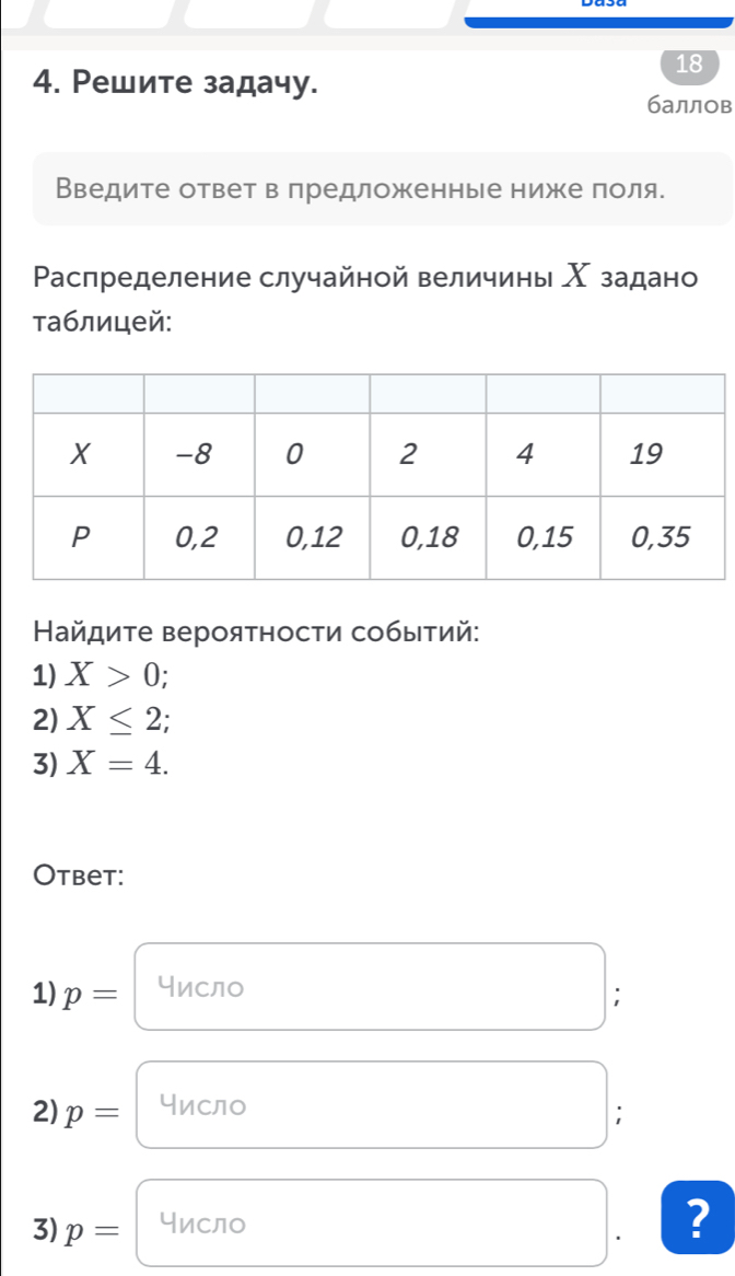 18 
4. Ρешите задачу. 
баллов 
Введите ответ в лредложенные ниже πоля. 
Ρаспределение случайной величины Χ задано 
τаблицей: 
Найдиτе верояτности собыτий: 
1) X>0
2) X≤ 2;
3) X=4. 
Otbet: 
1) p= Число 
; 
2) p= Число 
; 
3) p= Число 
?