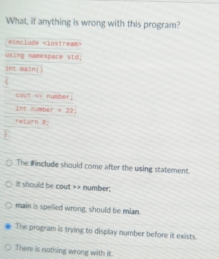 What, if anything is wrong with this program?
#include
using namespace std;
int main()
cout << number;
int number  =22 :
return B;

The #include should come after the using statement.
It should be cout >> number;
main is spelled wrong, should be mian.
The program is trying to display number before it exists.
There is nothing wrong with it.