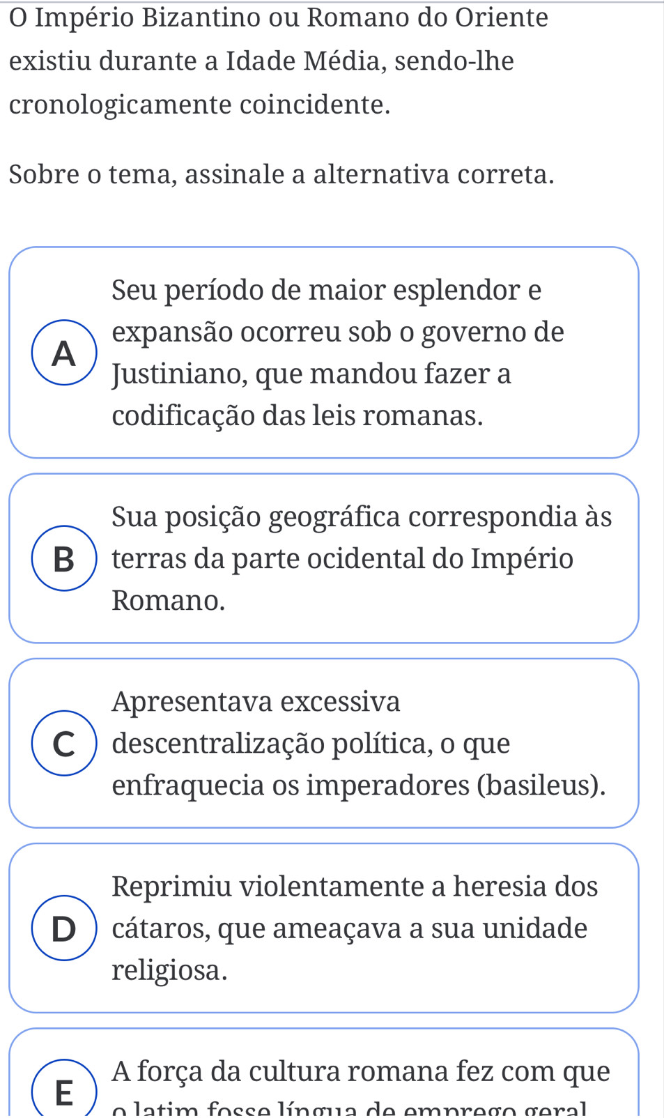 Império Bizantino ou Romano do Oriente
existiu durante a Idade Média, sendo-lhe
cronologicamente coincidente.
Sobre o tema, assinale a alternativa correta.
Seu período de maior esplendor e
A expansão ocorreu sob o governo de
Justiniano, que mandou fazer a
codificação das leis romanas.
Sua posição geográfica correspondia às
B ) terras da parte ocidental do Império
Romano.
Apresentava excessiva
C ) descentralização política, o que
enfraquecia os imperadores (basileus).
Reprimiu violentamente a heresia dos
D) cátaros, que ameaçava a sua unidade
religiosa.
A força da cultura romana fez com que
E o latim fosse língua de emprego geral