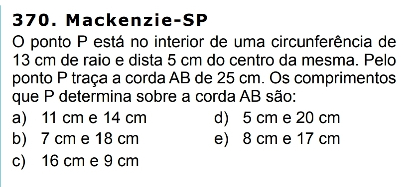 Mackenzie-SP
O ponto P está no interior de uma circunferência de
13 cm de raio e dista 5 cm do centro da mesma. Pelo
ponto P traça a corda AB de 25 cm. Os comprimentos
que P determina sobre a corda AB são:
a) 11 cm e 14 cm d) 5 cm e 20 cm
b) 7 cm e 18 cm e) 8 cm e 17 cm
c) 16 cm e 9 cm