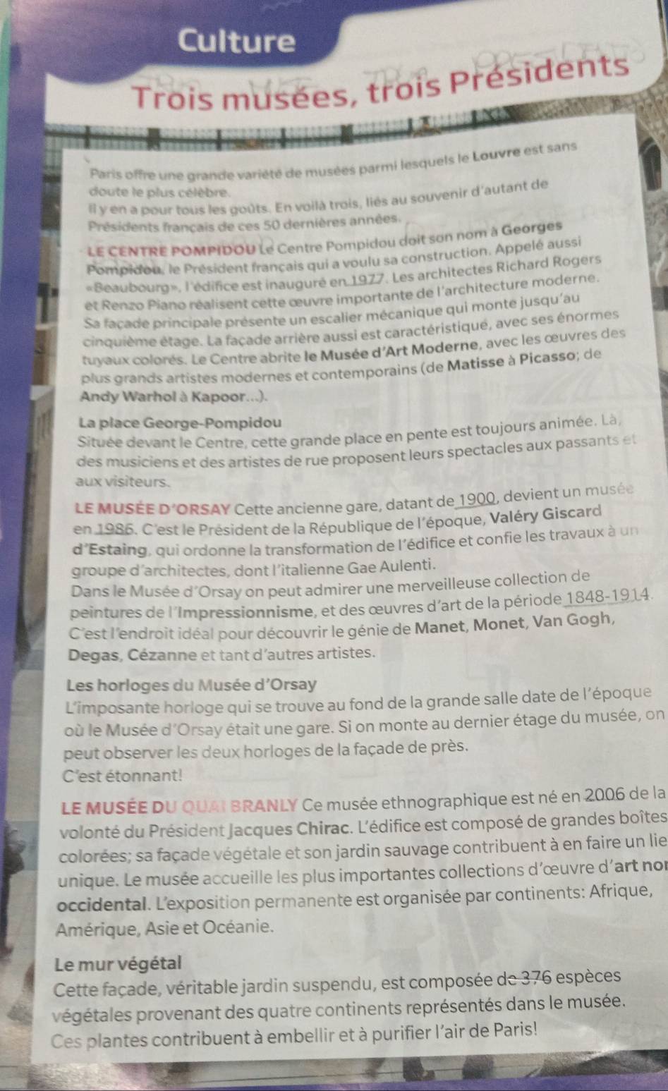 Culture
Trois musées, trois Présidents
Paris offre une grande variété de musées parmi lesquels le Louvre est sans
doute le plus célèbre.
Il y en a pour tous les goûts. En voilà trois, liés au souvenir d'autant de
Présidents français de ces 50 dernières années.
LE CENTRE POMPIDOU Le Centre Pompidou doit son nom à Georges
Pompidou, le Président français qui a voulu sa construction. Appelé aussi
«Beaubourd», l'édifice est inauguré en 1977. Les architectes Richard Rogers
et Renzo Piano réalisent cette œuvre importante de l'architecture moderne
Sa façade principale présente un escalier mécanique qui monte jusqu'au
cinquième étage. La façade arrière aussi est caractéristiqué, avec ses énormes
tuvaux colorés. Le Centre abrite le Musée d'Art Moderne, avec les œuvres des
plus grands artistes modernes et contemporains (de Matisse à Picasso; de
Andy Warhol à Kapoor...).
La place George-Pompidou
Située devant le Centre, cette grande place en pente est toujours animée. Là,
des musiciens et des artistes de rue proposent leurs spectacles aux passants e
aux visiteurs.
le musée D^2 ORSAY Cette ancienne gare, datant de 1900, devient un musée
en 1986. C'est le Président de la République de l'époque, Valéry Giscard
d'Estaing, qui ordonne la transformation de l'édifice et confie les travaux à un
groupe d’architectes, dont l’italienne Gae Aulenti.
Dans le Musée d’Orsay on peut admirer une merveilleuse collection de
peintures de l'Impressionnisme, et des œuvres d’art de la période 1848-1914.
C'est l'endroit idéal pour découvrir le génie de Manet, Monet, Van Gogh,
Degas, Cézanne et tant d’autres artistes.
Les horloges du Musée d'Orsay
L’imposante horloge qui se trouve au fond de la grande salle date de l’époque
où le Musée d'Orsay était une gare. Si on monte au dernier étage du musée, on
peut observer les deux horloges de la façade de près.
C'est étonnant!
LE MUSÉE DU QUAI BRANLY Ce musée ethnographique est né en 2006 de la
volonté du Président Jacques Chirac. L'édifice est composé de grandes boîtes
colorées; sa façade végétale et son jardin sauvage contribuent à en faire un lie
unique. Le musée accueille les plus importantes collections d'œuvre d'art nor
occidental. L'exposition permanente est organisée par continents: Afrique,
Amérique, Asie et Océanie.
Le mur végétal
Cette façade, véritable jardin suspendu, est composée de 376 espèces
p égétales provenant des quatre continents représentés dans le musée.
Ces plantes contribuent à embellir et à purifier l'air de Paris!