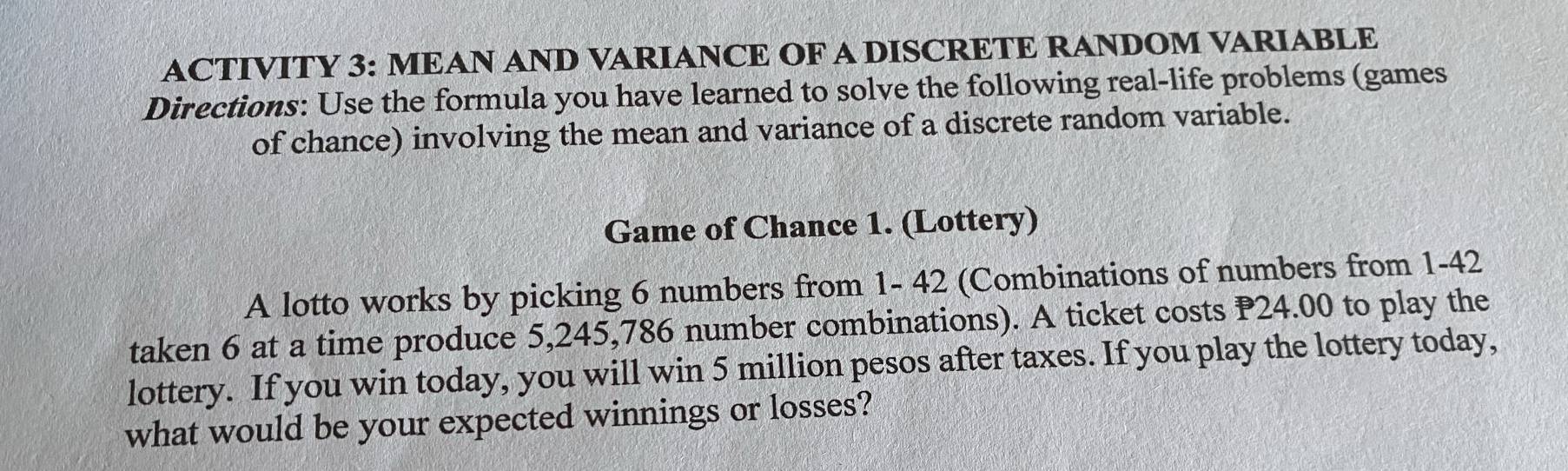 ACTIVITY 3: MEAN AND VARIANCE OF A DISCRETE RANDOM VARIABLE 
Directions: Use the formula you have learned to solve the following real-life problems (games 
of chance) involving the mean and variance of a discrete random variable. 
Game of Chance 1. (Lottery) 
A lotto works by picking 6 numbers from 1- 42 (Combinations of numbers from 1 - 42
taken 6 at a time produce 5, 245, 786 number combinations). A ticket costs P24.00 to play the 
lottery. If you win today, you will win 5 million pesos after taxes. If you play the lottery today, 
what would be your expected winnings or losses?