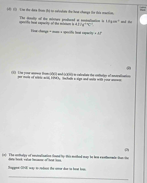 Lam Mak 
(d) (i) Use the data from (b) to calculate the heat change for this reaction. 
The density of the mixture produced at neutralisation is 1.0gcm^(-3)
specific heat capacity of the mixture is 4.2Jg^(-1circ)C^(-1), and the 
Heat change = mass × specific heat capacity * △ T
(2) 
(ii) Use your answer from (d)(i) and (c)(iii) to calculate the enthalpy of neutralisation 
per mole of nitric acid, HNO). Include a sign and units with your answer. 
(3) 
(e) The enthalpy of neutralisation found by this method may be less exothermie than the 
data book value because of heat loss. 
Suggest ONE way to reduce the error due to heat loss. 
_