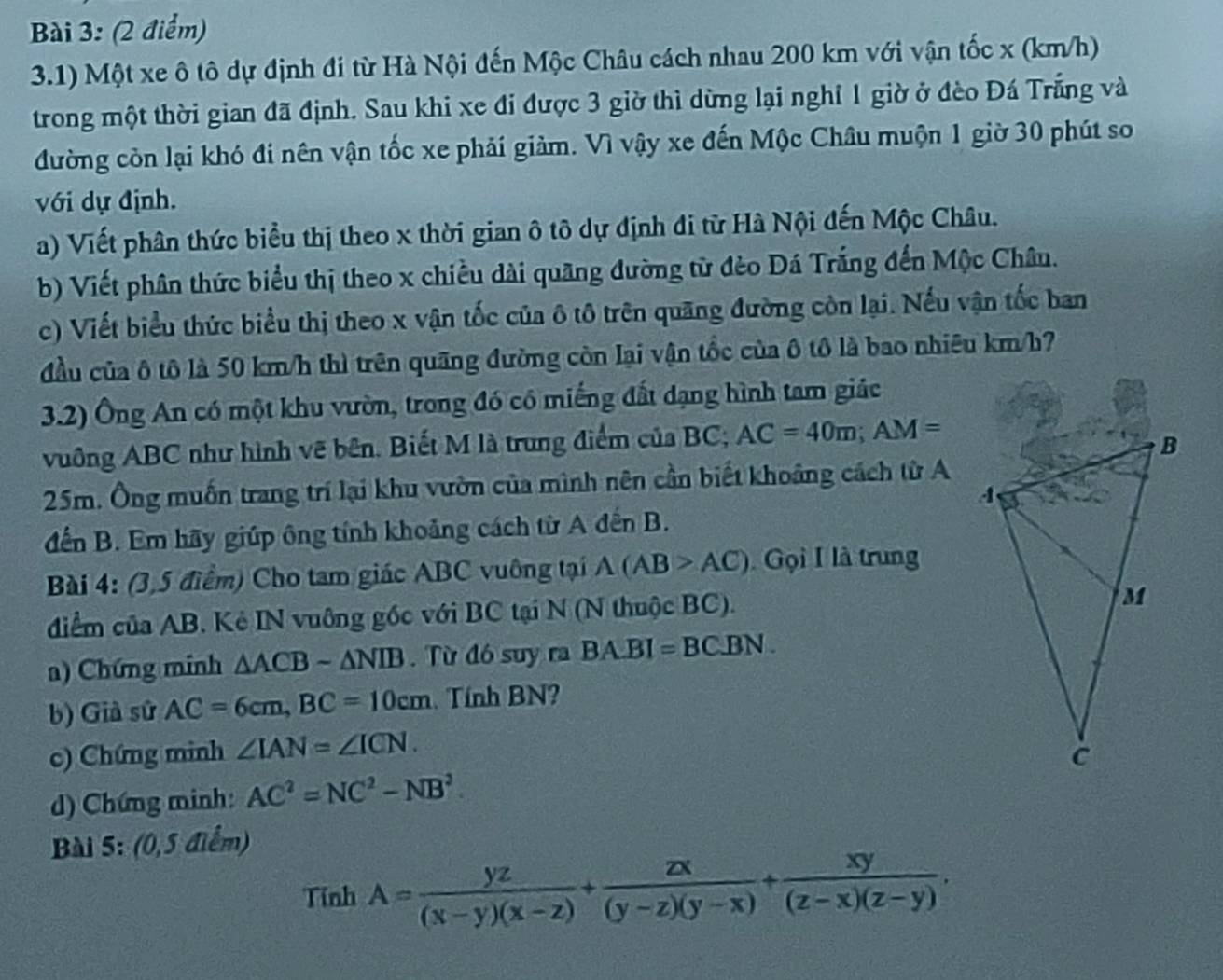 3.1) Một xe ô tô dự định đi từ Hà Nội đến Mộc Châu cách nhau 200 km với vận tốc x (km/h)
trong một thời gian đã định. Sau khi xe đi được 3 giờ thì dừng lại nghỉ 1 giờ ở đèo Đá Trắng và
đường còn lại khó đi nên vận tốc xe phải giảm. Vì vậy xe đến Mộc Châu muộn 1 giờ 30 phút so
với dự định.
a) Viết phân thức biểu thị theo x thời gian ô tô dự định đi từ Hà Nội đến Mộc Châu.
b) Viết phân thức biểu thị theo x chiều dài quãng đường từ đèo Đá Trắng đến Mộc Châu.
c) Viết biểu thức biểu thị theo x vận tốc của ô tô trên quãng đường còn lại. Nếu vận tốc ban
đầu của ô tô là 50 km/h thì trên quãng đường còn lại vận tốc của ô tô là bao nhiêu km/h7
3.2) Ông An có một khu vườn, trong đó có miếng đất dạng hình tam giác
vuông ABC như hình vẽ bên. Biết M là trung điểm của BC; AC=40m;AM=
25m. Ông muốn trang trí lại khu vườn của mình nên cần biết khoảng cách từ A
đến B. Em hãy giúp ông tính khoảng cách từ A đến B.
Bài 4: (3,5 điểm) Cho tam giác ABC vuông tại A(AB>AC) Gọi I là trung
diểm của AB. Kê IN vuỡng gốc với BC tại N (N thuộc BC).
a) Chứng minh △ ACBsim △ NIB. Từ đó suy ra BA.BI=BC.BN.
b) Già sử AC=6cm,BC=10cm Tính BN?
c) Chứng minh ∠ IAN=∠ ICN.
) Chứng minh: AC^2=NC^2-NB^2.
Bài 5: (0,5 điểm)
Tính A= yz/(x-y)(x-z) + zx/(y-z)(y-x) + xy/(z-x)(z-y) .