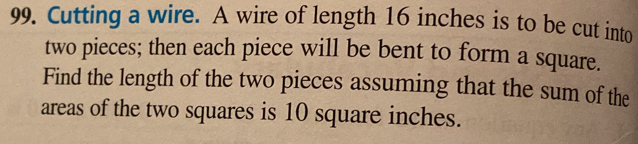 Cutting a wire. A wire of length 16 inches is to be cut into 
two pieces; then each piece will be bent to form a square. 
Find the length of the two pieces assuming that the sum of the 
areas of the two squares is 10 square inches.