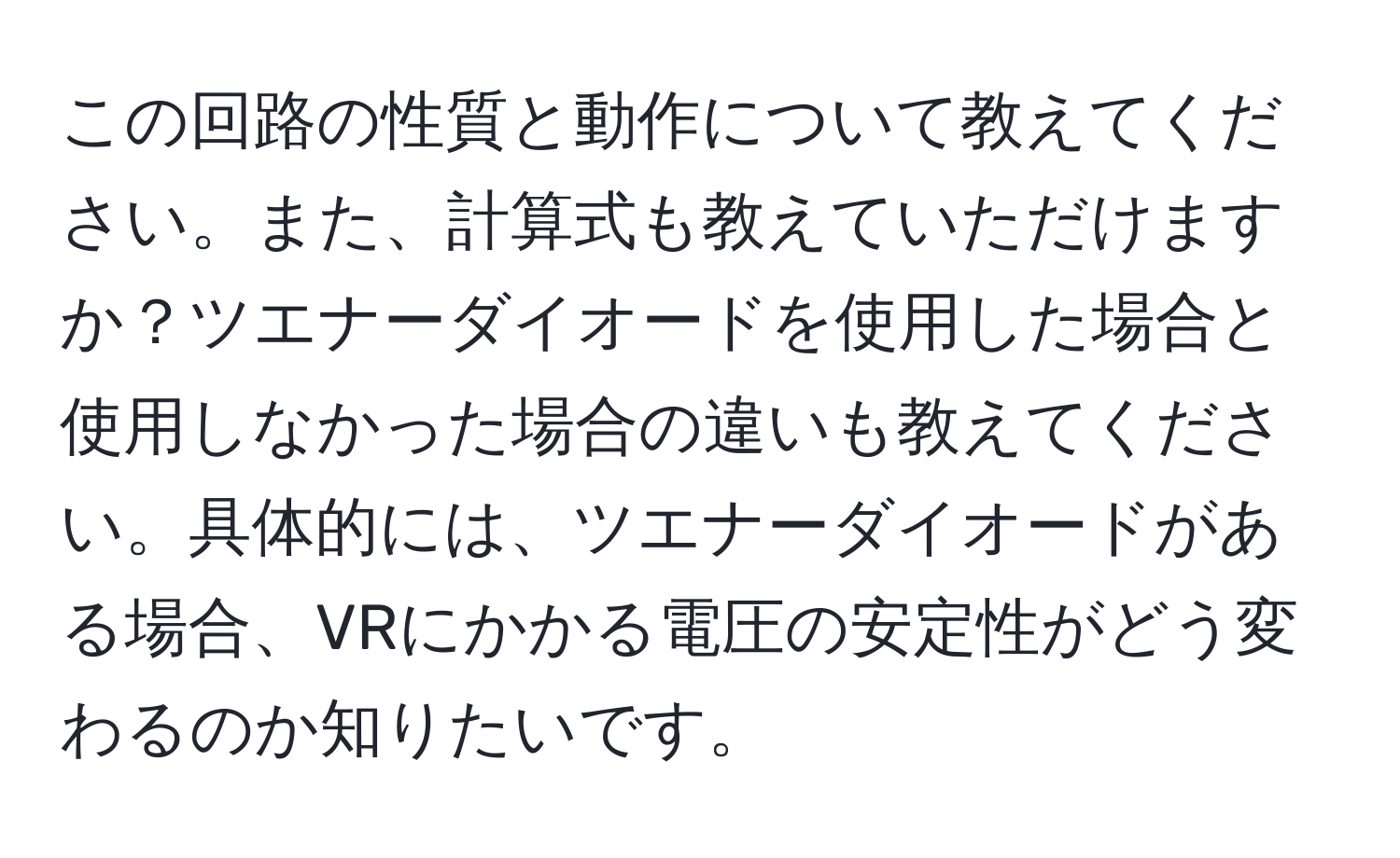 この回路の性質と動作について教えてください。また、計算式も教えていただけますか？ツエナーダイオードを使用した場合と使用しなかった場合の違いも教えてください。具体的には、ツエナーダイオードがある場合、VRにかかる電圧の安定性がどう変わるのか知りたいです。