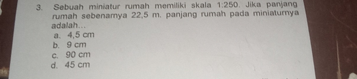 Sebuah miniatur rumah memiliki skala 1:250. Jika panjang
rumah sebenarnya 22,5 m. panjang rumah pada miniaturnya
adalah...
a、 4,5 cm
b. 9 cm
c、 90 cm
d. 45 cm