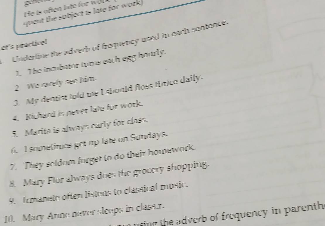 gener 
He is often late for wo 
quent the subject is late for work 
Underline the adverb of frequency used in each sentence. 
et's practice! 
1. The incubator turns each egg hourly. 
2. We rarely see him. 
3. My dentist told me I should floss thrice daily. 
4. Richard is never late for work. 
5. Marita is always early for class. 
6. I sometimes get up late on Sundays. 
7. They seldom forget to do their homework. 
8. Mary Flor always does the grocery shopping. 
9. Irmanete often listens to classical music. 
10. Mary Anne never sleeps in class.r. 
u sing the adverb of frequency in parenth