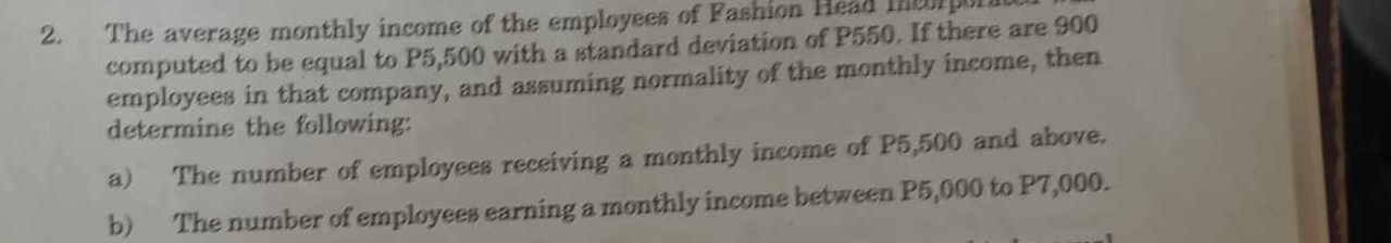 The average monthly income of the employees of Fashion Head incorpor 
computed to be equal to P5,500 with a standard deviation of P550. If there are 900
employees in that company, and assuming normality of the monthly income, then 
determine the following: 
a) The number of employees receiving a monthly income of P5,500 and above. 
b) The number of employees earning a monthly income between P5,000 to P7,000.