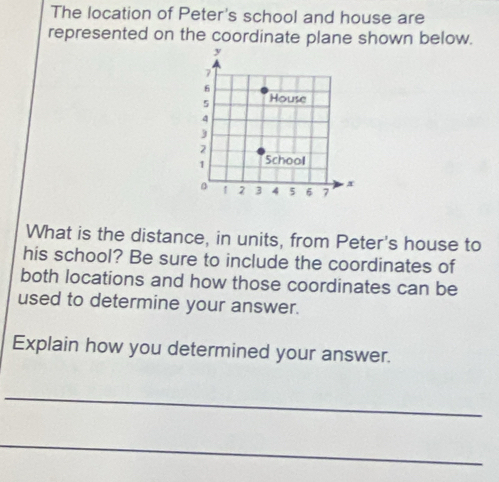 The location of Peter's school and house are 
represented on the coordinate plane shown below. 
What is the distance, in units, from Peter's house to 
his school? Be sure to include the coordinates of 
both locations and how those coordinates can be 
used to determine your answer. 
Explain how you determined your answer. 
_ 
_