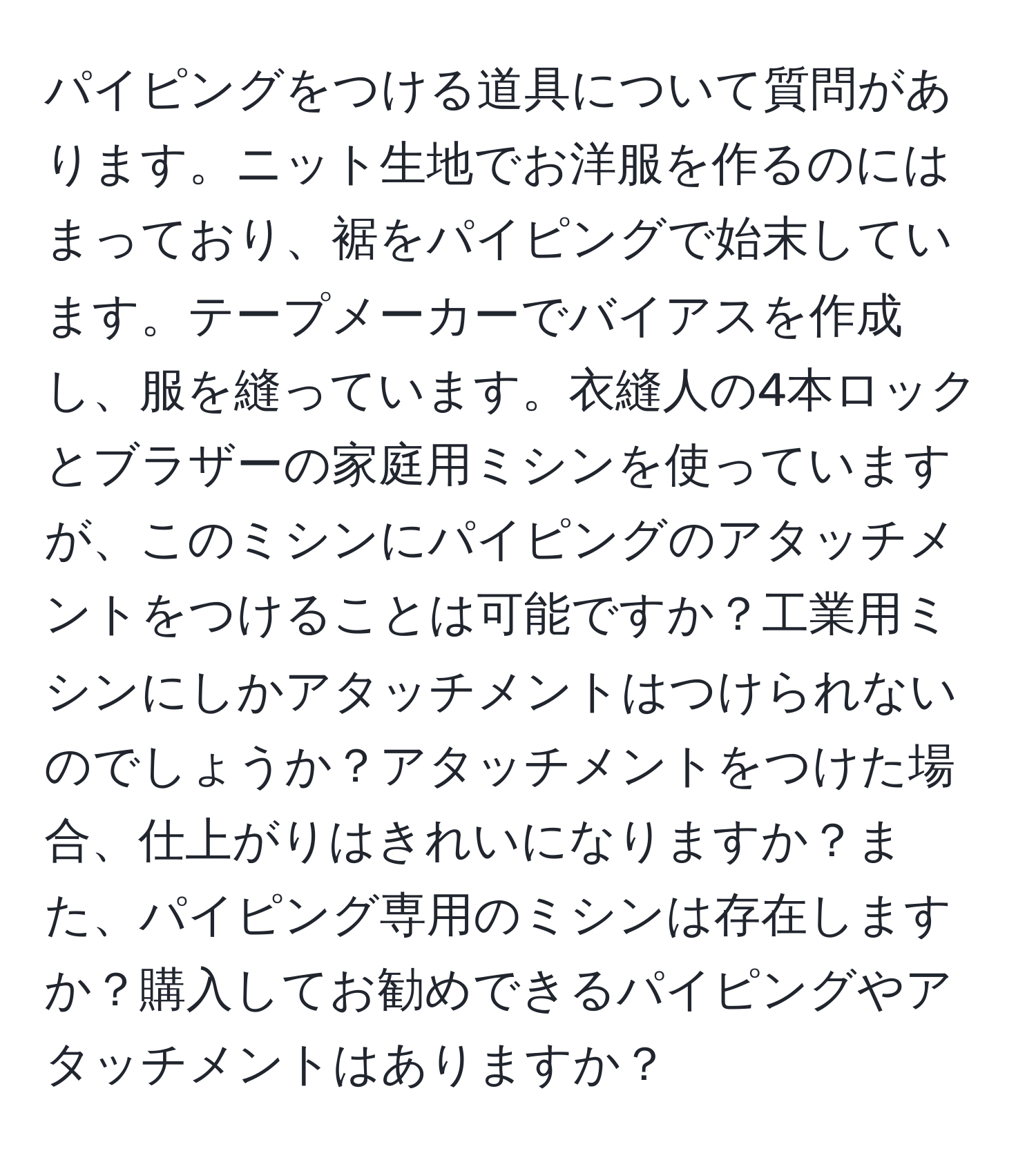 パイピングをつける道具について質問があります。ニット生地でお洋服を作るのにはまっており、裾をパイピングで始末しています。テープメーカーでバイアスを作成し、服を縫っています。衣縫人の4本ロックとブラザーの家庭用ミシンを使っていますが、このミシンにパイピングのアタッチメントをつけることは可能ですか？工業用ミシンにしかアタッチメントはつけられないのでしょうか？アタッチメントをつけた場合、仕上がりはきれいになりますか？また、パイピング専用のミシンは存在しますか？購入してお勧めできるパイピングやアタッチメントはありますか？