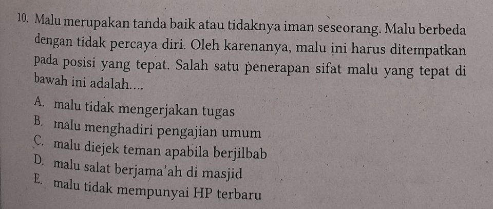 Malu merupakan tanda baik atau tidaknya iman seseorang. Malu berbeda
dengan tidak percaya diri. Oleh karenanya, malu ini harus ditempatkan
pada posisi yang tepat. Salah satu penerapan sifat malu yang tepat di
bawah ini adalah....
A. malu tidak mengerjakan tugas
B. malu menghadiri pengajian umum
C. malu diejek teman apabila berjilbab
D. malu salat berjama’ah di masjid
E. malu tidak mempunyai HP terbaru