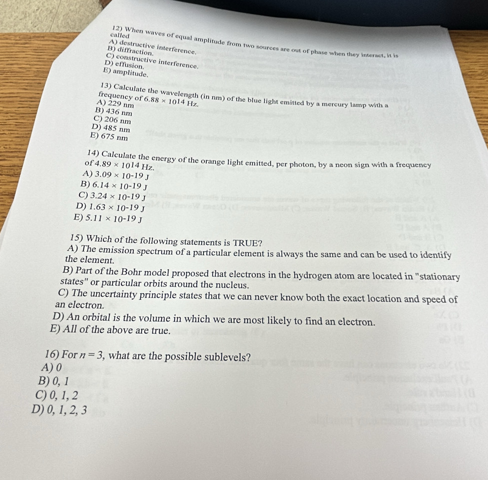 called 12) When waves of equal amplitude from two sources are out of phase when they interact, it i
A) destructive interference.
B) diffraction.
C) constructive interference.
D) effusion.
E) amplitude.
frequency of
13) Calculate the wavelength (in nm) of the blue light emitted by a mercury lamp with a
A) 229 nm 6.88* 10^(14) Hz.
B) 436 nm
C) 206 nm
D) 485 nm
E) 675 nm
14) Calculate the energy of the orange light emitted, per photon, by a neon sign with a frequency
of 4.89* 10^(14)Hz.
A) 3.09* 10^(-19)J
B) 6.14* 10^(-19)J
C) 3.24* 10^(-19)J
D) 1.63* 10^(-19)J
E) 5.11* 10^(-19)J
15) Which of the following statements is TRUE?
A) The emission spectrum of a particular element is always the same and can be used to identify
the element.
B) Part of the Bohr model proposed that electrons in the hydrogen atom are located in "stationary
states" or particular orbits around the nucleus.
C) The uncertainty principle states that we can never know both the exact location and speed of
an electron.
D) An orbital is the volume in which we are most likely to find an electron.
E) All of the above are true.
16) For n=3 , what are the possible sublevels?
A) 0
B) 0, 1
C) 0, 1, 2
D) 0, 1, 2, 3