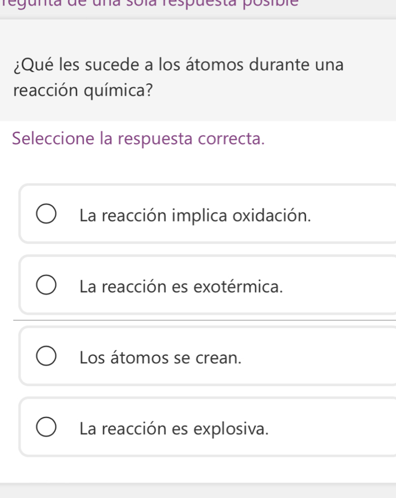 regunta de uña sola respuesta posible
¿Qué les sucede a los átomos durante una
reacción química?
Seleccione la respuesta correcta.
La reacción implica oxidación.
La reacción es exotérmica.
Los átomos se crean.
La reacción es explosiva.