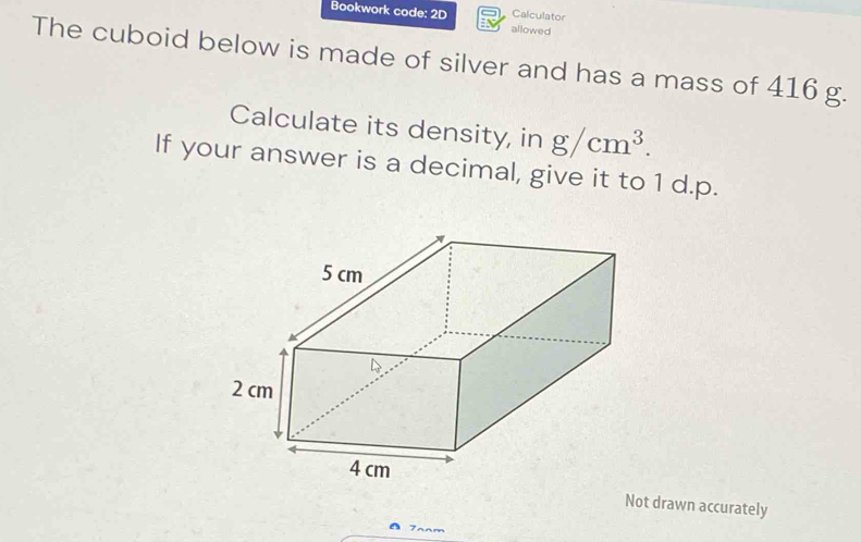 Bookwork code: 2D allowed Calculator 
The cuboid below is made of silver and has a mass of 416 g. 
Calculate its density, in g/cm^3. 
If your answer is a decimal, give it to 1 d.p. 
Not drawn accurately 
7anm