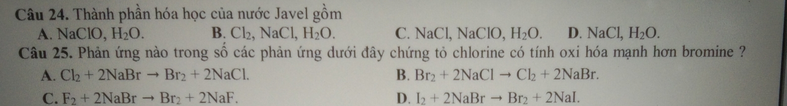 Thành phần hóa học của nước Javel r=(-C=8,-B)
om
A. NaClO, H_2O. B. Cl_2, NaCl, H_2O. C. NaCl, NaClO, H_2O. D. NaCl, H_2O. 
Câu 25. Phản ứng nào trong số các phản ứng dưới đây chứng tỏ chlorine có tính oxi hóa mạnh hơn bromine ?
A. Cl_2+2NaBrto Br_2+2NaCl. B. Br_2+2NaClto Cl_2+2NaBr.
C. F_2+2NaBrto Br_2+2NaF. D. I_2+2NaBrto Br_2+2NaI.