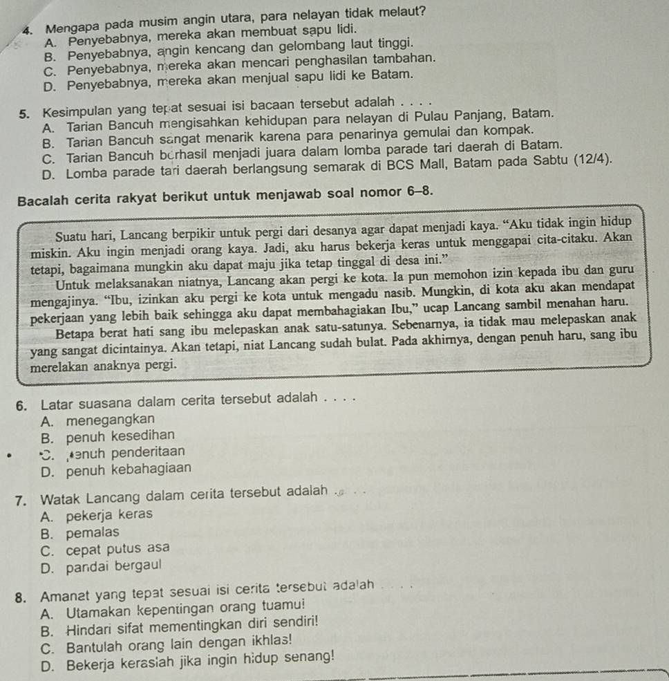 Mengapa pada musim angin utara, para nelayan tidak melaut?
A. Penyebabnya, mereka akan membuat sapu lidi.
B. Penyebabnya, angin kencang dan gelombang laut tinggi.
C. Penyebabnya, mereka akan mencari penghasilan tambahan.
D. Penyebabnya, mereka akan menjual sapu lidi ke Batam.
5. Kesimpulan yang tepat sesuai isi bacaan tersebut adalah . . . .
A. Tarian Bancuh mengisahkan kehidupan para nelayan di Pulau Panjang, Batam.
B. Tarian Bancuh sangat menarik karena para penarinya gemulai dan kompak.
C. Tarian Bancuh berhasil menjadi juara dalam lomba parade tari daerah di Batam.
D. Lomba parade tari daerah berlangsung semarak di BCS Mall, Batam pada Sabtu (12/4).
Bacalah cerita rakyat berikut untuk menjawab soal nomor 6-8.
Suatu hari, Lancang berpikir untuk pergi dari desanya agar dapat menjadi kaya. “Aku tidak ingin hidup
miskin. Aku ingin menjadi orang kaya. Jadi, aku harus bekerja keras untuk menggapai cita-citaku. Akan
tetapi, bagaimana mungkin aku dapat maju jika tetap tinggal di desa ini.”
Untuk melaksanakan niatnya, Lancang akan pergi ke kota. Ia pun memohon izin kepada ibu dan guru
mengajinya. “Ibu, izinkan aku pergi ke kota untuk mengadu nasib. Mungkin, di kota aku akan mendapat
pekerjaan yang lebih baik sehingga aku dapat membahagiakan Ibu,” ucap Lancang sambil menahan haru.
Betapa berat hati sang ibu melepaskan anak satu-satunya. Sebenarnya, ia tidak mau melepaskan anak
yang sangat dicintainya. Akan tetapi, niat Lancang sudah bulat. Pada akhirnya, dengan penuh haru, sang ibu
merelakan anaknya pergi.
6. Latar suasana dalam cerita tersebut adalah . . . .
A. menegangkan
B. penuh kesedihan
C. nuh penderitaan
D. penuh kebahagiaan
7. Watak Lancang dalam cerita tersebut adalah
A. pekerja keras
B. pemalas
C. cepat putus asa
D. pandai bergaul
8. Amanat yang tepat sesuai isi cerita tersebut adalah . . .
A. Utamakan kepentingan orang tuamu!
B. Hindari sifat mementingkan diri sendiri!
C. Bantulah orang lain dengan ikhlas!
D. Bekerja kerasiah jika ingin hidup senang!