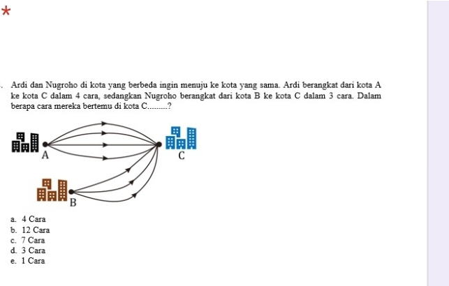 Ardi dan Nugroho di kota yang berbeda ingin menuju ke kota yang sama. Ardi berangkat dari kota A
ke kota C dalam 4 cara, sedangkan Nugroho berangkat dari kota B ke kota C dalam 3 cara. Dalam
berapa cara mereka bertemu di kota C_ .?
a. 4 Cara
b. 12 Cara
c. 7 Cara
d. 3 Cara
e. 1 Cara