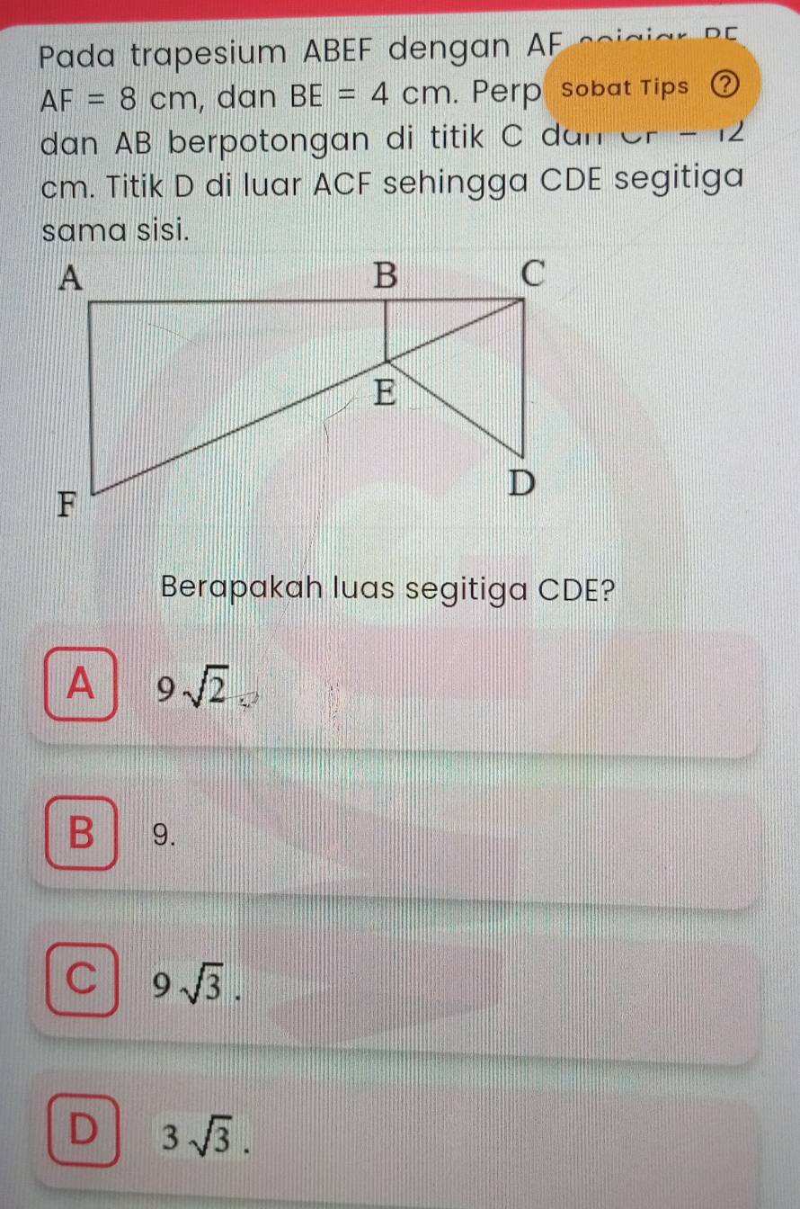 Pada trapesium ABEF dengan AF
AF=8cm , dan BE=4cm Perp sobat Tips a
dan AB berpotongan di titik C dan or -
cm. Titik D di luar ACF sehingga CDE segitiga
sama sisi.
Berapakah luas segitiga CDE?
A 9sqrt(2)
B 9.
C 9sqrt(3).
D 3sqrt(3).