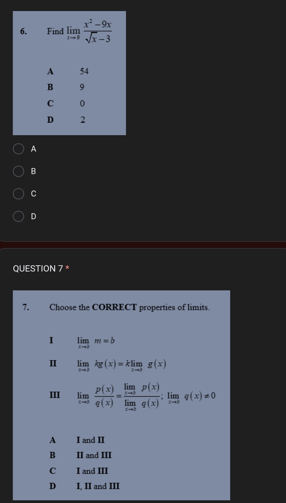 Find limlimits _xto 9 (x^2-9x)/sqrt(x)-3 
A 54
B 9
C 0
D 2
A
B
C
D
QUESTION 7 *
7. Choose the CORRECT properties of limits.
I limlimits _xto bm=b
I limlimits _xto bkg(x)=klimlimits _xto bg(x)
III limlimits _xto 5 p(x)/q(x) =frac limlimits _xto 5p(x)limlimits _xto 0q(x);limlimits _xto bq(x)!= 0
A I and II
B II and III
C I and III
D I, II and III